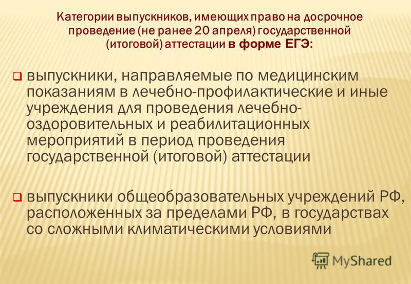 Категории выпускников, имеющих право на досрочное проведение (не ранее 20 апреля) государственной (итоговой) аттестации в форме ЕГЭ : выпускники, направляемые по медицинским показаниям в лечебно-профилактические и иные учреждения для проведения лечеб