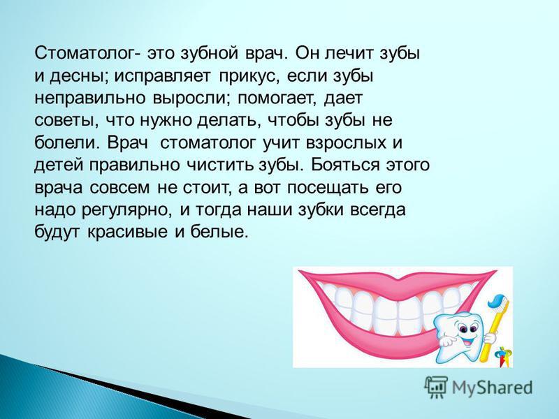Стоматолог- это зубной врач. Он лечит зубы и десны; исправляет прикус, если зубы неправильно выросли; помогает, дает советы, что нужно делать, чтобы зубы не болели. Врач стоматолог учит взрослых и детей правильно чистить зубы. Бояться этого врача сов