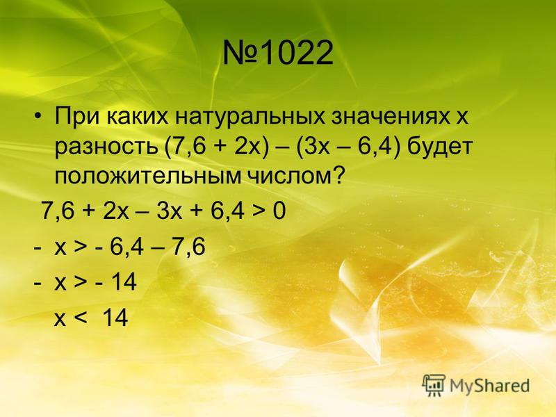 1022 При каких натуральных значениях х разность (7,6 + 2 х) – (3 х – 6,4) будет положительным числом? 7,6 + 2 х – 3 х + 6,4 > 0 -х > - 6,4 – 7,6 -х > - 14 х < 14