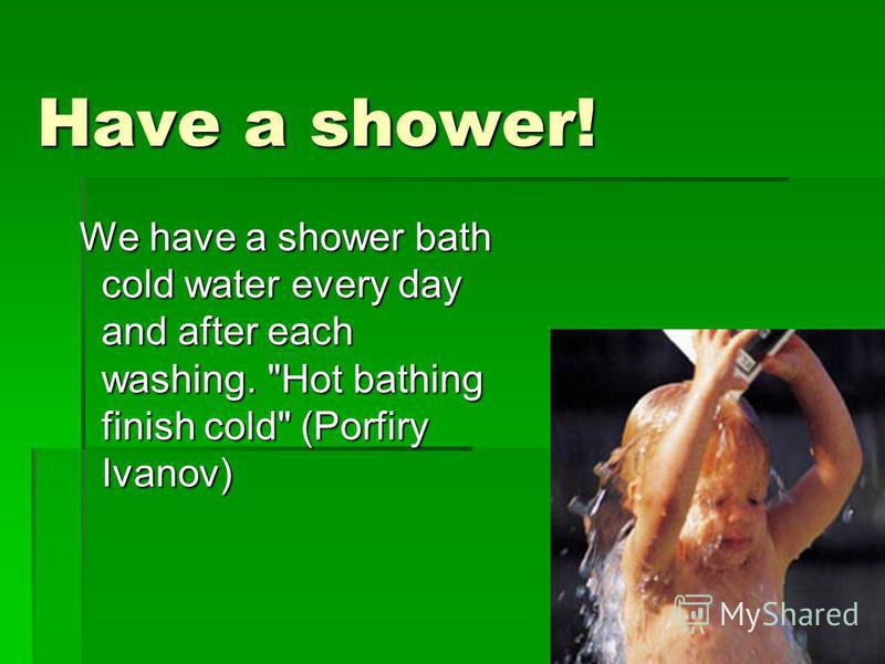 Have a shower! We have a shower bath cold water every day and after each washing. Hot bathing finish cold (Porfiry Ivanov) We have a shower bath cold water every day and after each washing. Hot bathing finish cold (Porfiry Ivanov)