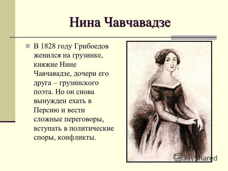 Нина Чавчавадзе В 1828 году Грибоедов женился на грузинке, княжне Нине Чавчавадзе, дочери его друга – грузинского поэта. Но он снова вынужден ехать в Персию и вести сложные переговоры, вступать в политические споры, конфликты.
