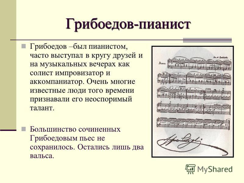 Грибоедов-пианист Грибоедов –был пианистом, часто выступал в кругу друзей и на музыкальных вечерах как солист импровизатор и аккомпаниатор. Очень многие известные люди того времени признавали его неоспоримый талант. Большинство сочиненных Грибоедовым
