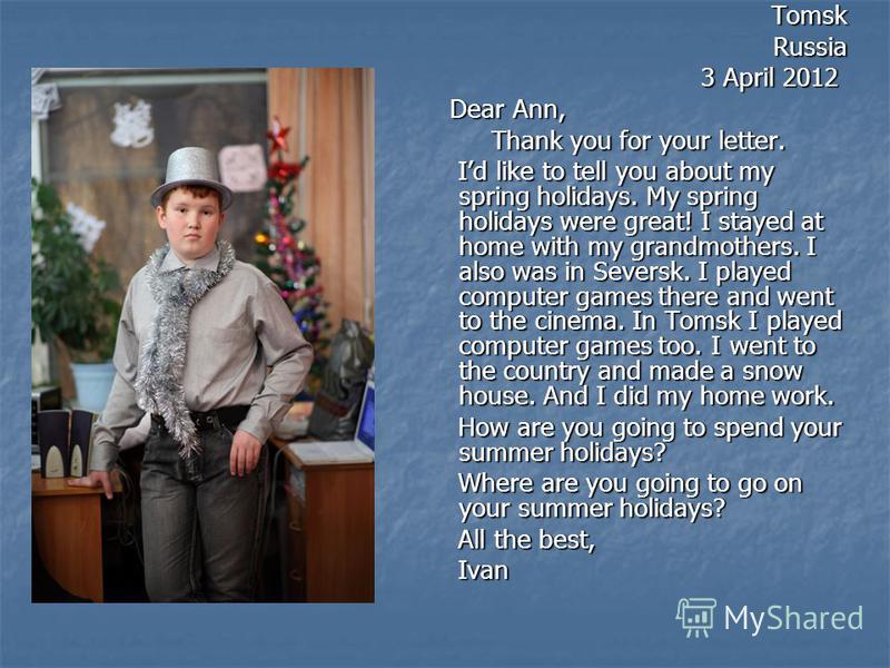 TomskRussia 3 April 2012 3 April 2012 Dear Ann, Dear Ann, Thank you for your letter. Thank you for your letter. Id like to tell you about my spring holidays. My spring holidays were great! I stayed at home with my grandmothers. I also was in Seversk.