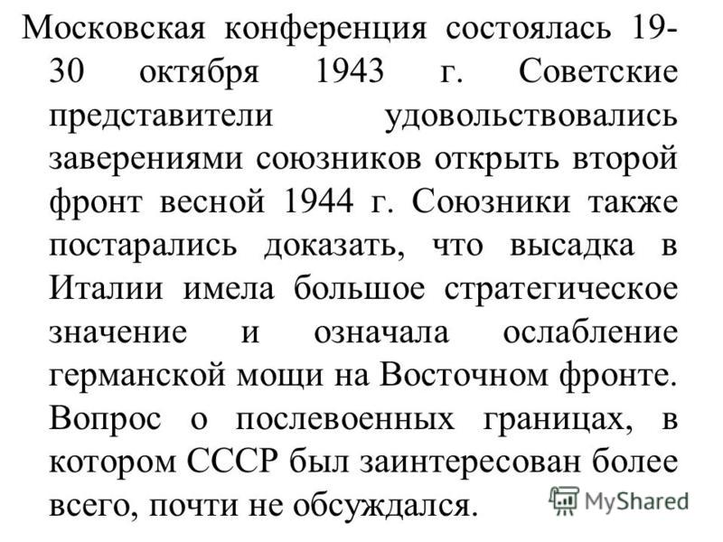 Московская конференция состоялась 19- 30 октября 1943 г. Советские представители удовольствовались заверениями союзников открыть второй фронт весной 1944 г. Союзники также постарались доказать, что высадка в Италии имела большое стратегическое значен