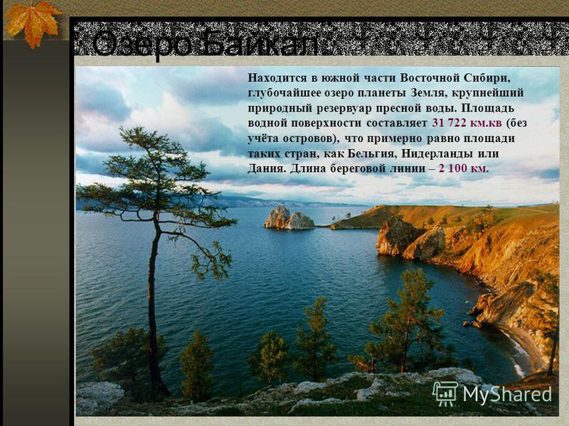 Озеро Байкал. Находится в южной части Восточной Сибири, глубочайшее озеро планеты Земля, крупнейший природный резервуар пресной воды. Площадь водной поверхности составляет 31 722 км.кв (без учёта островов), что примерно равно площади таких стран, как