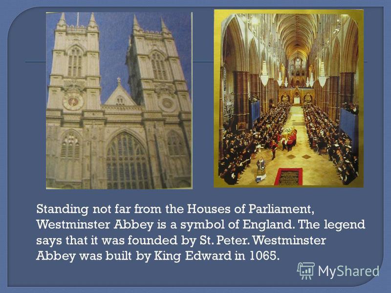 Standing not far from the Houses of Parliament, Westminster Abbey is a symbol of England. The legend says that it was founded by St. Peter. Westminster Abbey was built by King Edward in 1065.