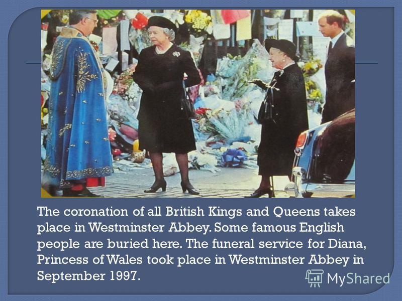 The coronation of all British Kings and Queens takes place in Westminster Abbey. Some famous English people are buried here. The funeral service for Diana, Princess of Wales took place in Westminster Abbey in September 1997.