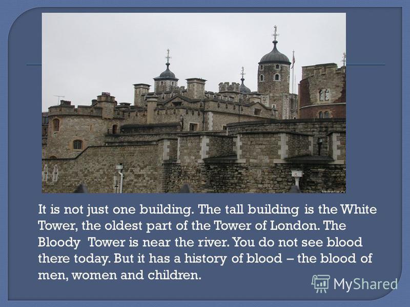 It is not just one building. The tall building is the White Tower, the oldest part of the Tower of London. The Bloody Tower is near the river. You do not see blood there today. But it has a history of blood – the blood of men, women and children.
