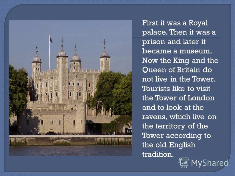First it was a Royal palace. Then it was a prison and later it became a museum. Now the King and the Queen of Britain do not live in the Tower. Tourists like to visit the Tower of London and to look at the ravens, which live on the territory of the T