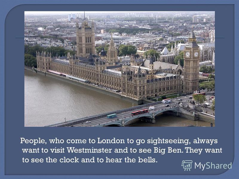 People, who come to London to go sightseeing, always want to visit Westminster and to see Big Ben. They want to see the clock and to hear the bells.
