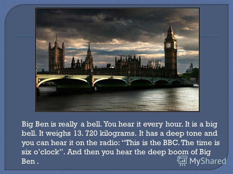 Big Ben is really a bell. You hear it every hour. It is a big bell. It weighs 13. 720 kilograms. It has a deep tone and you can hear it on the radio: This is the BBC. The time is six oclock. And then you hear the deep boom of Big Ben.