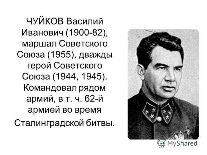 ЧУЙКОВ Василий Иванович (1900-82), маршал Советского Союза (1955), дважды герой Советского Союза (1944, 1945). Командовал рядом армий, в т. ч. 62-й армией во время Сталинградской битвы.
