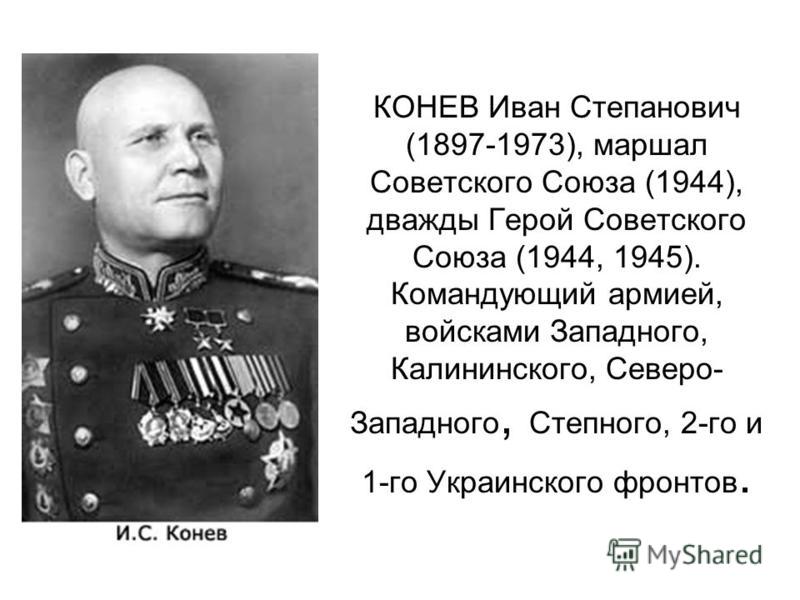 КОНЕВ Иван Степанович (1897-1973), маршал Советского Союза (1944), дважды Герой Советского Союза (1944, 1945). Командующий армией, войсками Западного, Калининского, Северо- Западного, Степного, 2-го и 1-го Украинского фронтов.