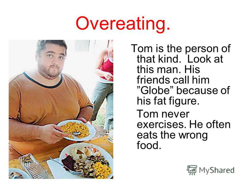 Overeating. Tom is the person of that kind. Look at this man. His friends call him Globe because of his fat figure. Tom never exercises. He often eats the wrong food.