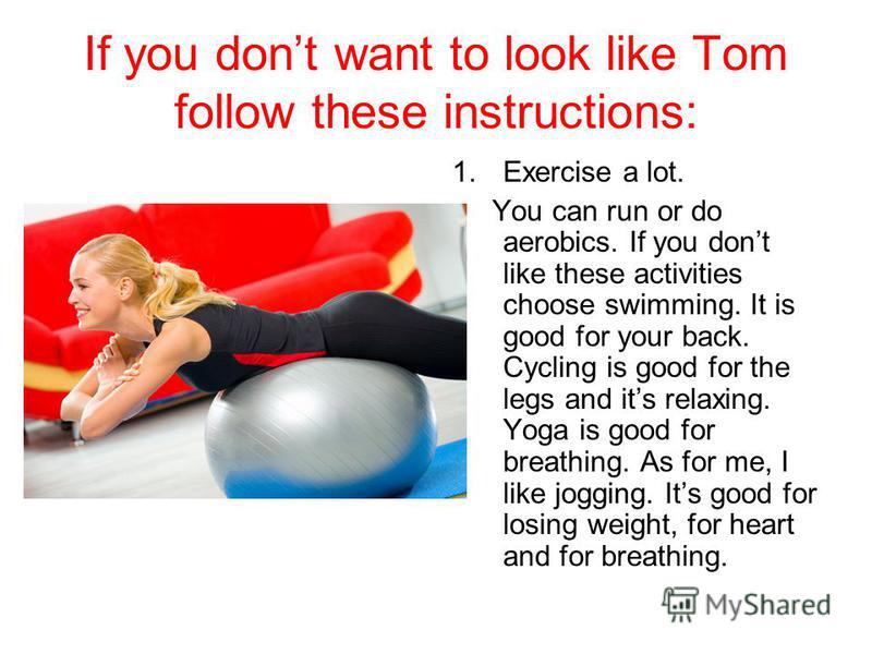 If you dont want to look like Tom follow these instructions: 1.Exercise a lot. You can run or do aerobics. If you dont like these activities choose swimming. It is good for your back. Cycling is good for the legs and its relaxing. Yoga is good for br