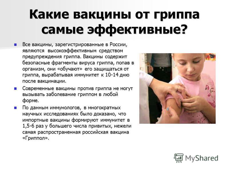 Какие вакцины от гриппа самые эффективные? Все вакцины, зарегистрированные в России, являются высокоэффективным средством предупреждения гриппа. Вакцины содержит безопасные фрагменты вируса гриппа, попав в организм, они «обучают» его защищаться от гр