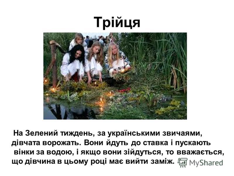 Трійця На Зелений тиждень, за українськими звичаями, дівчата ворожать. Вони йдуть до ставка і пускають вінки за водою, і якщо вони зійдуться, то вважається, що дівчина в цьому році має вийти заміж.