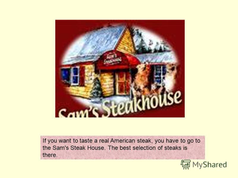 If you want to taste a real American steak, you have to go to the Sam's Steak House. The best selection of steaks is there.