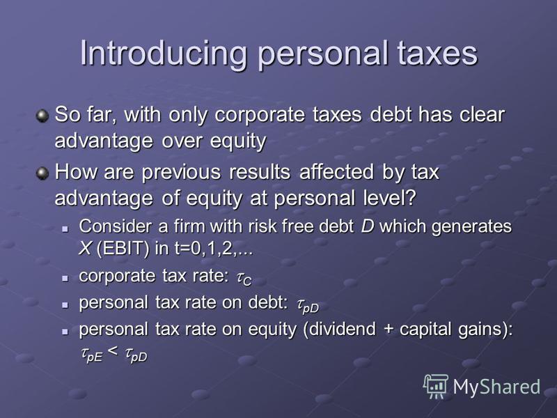 Introducing personal taxes So far, with only corporate taxes debt has clear advantage over equity How are previous results affected by tax advantage of equity at personal level? Consider a firm with risk free debt D which generates X (EBIT) in t=0,1,