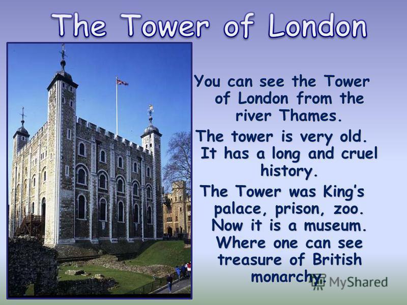 You can see the Tower of London from the river Thames. The tower is very old. It has a long and cruel history. The Tower was Kings palace, prison, zoo. Now it is a museum. Where one can see treasure of British monarchy.