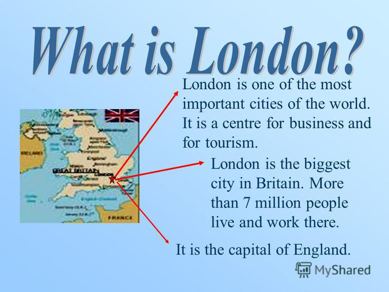 London is one of the most important cities of the world. It is a centre for business and for tourism. London is the biggest city in Britain. More than 7 million people live and work there. It is the capital of England.
