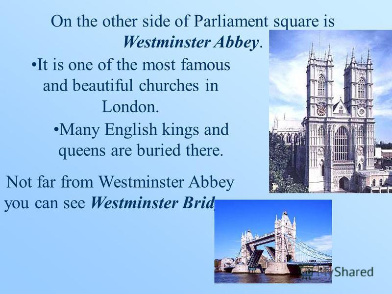 On the other side of Parliament square is Westminster Abbey. It is one of the most famous and beautiful churches in London. Many English kings and queens are buried there. Not far from Westminster Abbey you can see Westminster Bridge.
