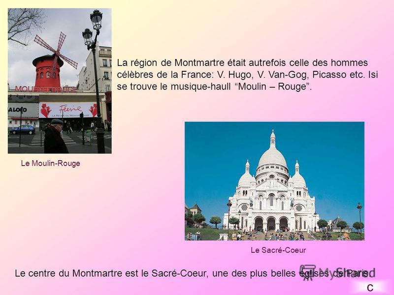 La région de Montmartre était autrefois celle des hommes célèbres de la France: V. Hugo, V. Van-Gog, Picasso etc. Isi se trouve le musique-haull Moulin – Rouge. Le centre du Montmartre est le Sacré-Coeur, une des plus belles églises de Paris. Le Sacr