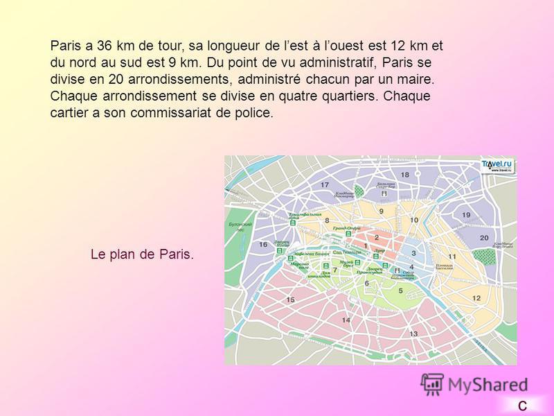 Paris a 36 km de tour, sa longueur de lest à louest est 12 km et du nord au sud est 9 km. Du point de vu administratif, Paris se divise en 20 arrondissements, administré chacun par un maire. Chaque arrondissement se divise en quatre quartiers. Chaque
