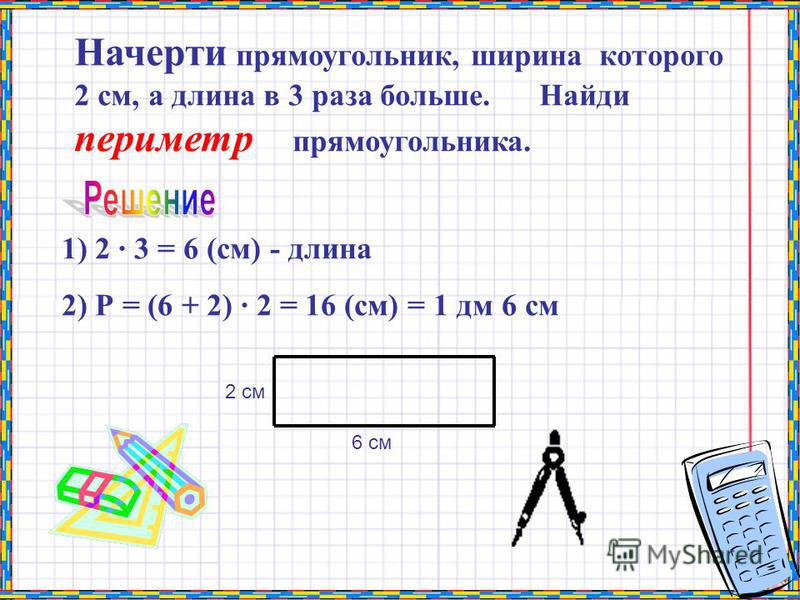 Начерти прямоугольник, ширина которого 2 см, а длина в 3 раза больше. Найди периметр прямоугольника. 1) 2 · 3 = 6 (см) - длина 2) Р = (6 + 2) · 2 = 16 (см) = 1 дм 6 см 2 см 6 см