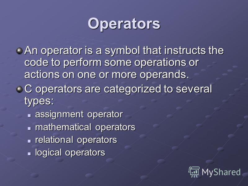 Operators An operator is a symbol that instructs the code to perform some operations or actions on one or more operands. C operators are categorized to several types: assignment operator assignment operator mathematical operators mathematical operato