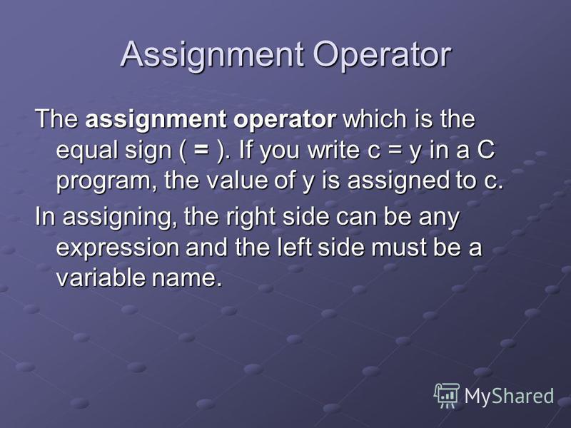 Assignment Operator The assignment operator which is the equal sign ( = ). If you write c = y in a C program, the value of y is assigned to c. In assigning, the right side can be any expression and the left side must be a variable name.