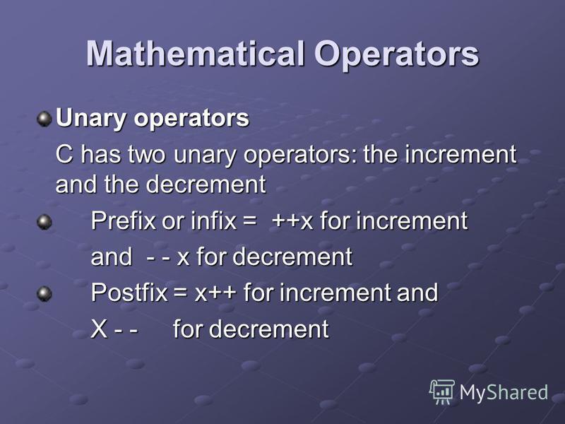 Mathematical Operators Unary operators C has two unary operators: the increment and the decrement Prefix or infix = ++x for increment and - - x for decrement Postfix = x++ for increment and X - - for decrement