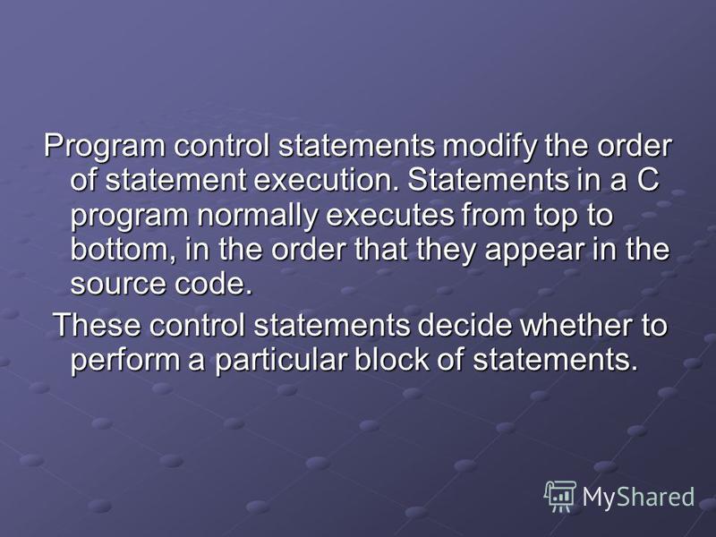 Program control statements modify the order of statement execution. Statements in a C program normally executes from top to bottom, in the order that they appear in the source code. These control statements decide whether to perform a particular bloc