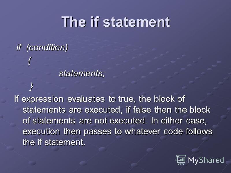 The if statement if (condition) { statements; } If expression evaluates to true, the block of statements are executed, if false then the block of statements are not executed. In either case, execution then passes to whatever code follows the if state