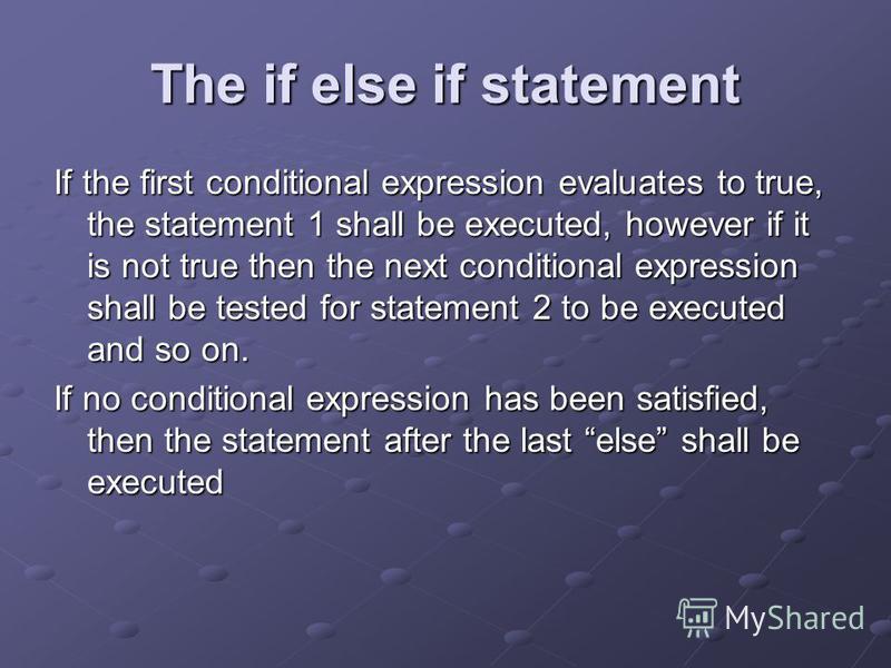 If the first conditional expression evaluates to true, the statement 1 shall be executed, however if it is not true then the next conditional expression shall be tested for statement 2 to be executed and so on. If no conditional expression has been s