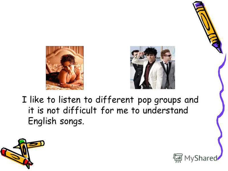 I like to listen to different pop groups and it is not difficult for me to understand English songs.