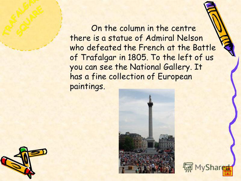 On the column in the centre there is a statue of Admiral Nelson who defeated the French at the Battle of Trafalgar in 1805. To the left of us you can see the National Gallery. It has a fine collection of European paintings.