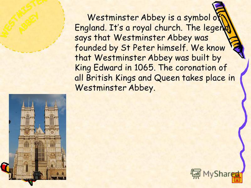 Westminster Abbey is a symbol of England. Its a royal church. The legend says that Westminster Abbey was founded by St Peter himself. We know that Westminster Abbey was built by King Edward in 1065. The coronation of all British Kings and Queen takes