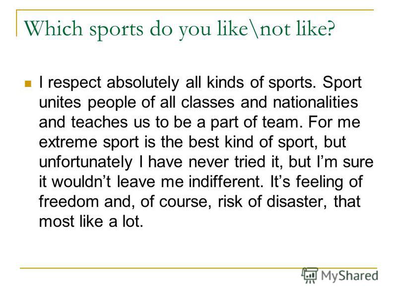 Which sports do you like\not like? I respect absolutely all kinds of sports. Sport unites people of all classes and nationalities and teaches us to be a part of team. For me extreme sport is the best kind of sport, but unfortunately I have never trie