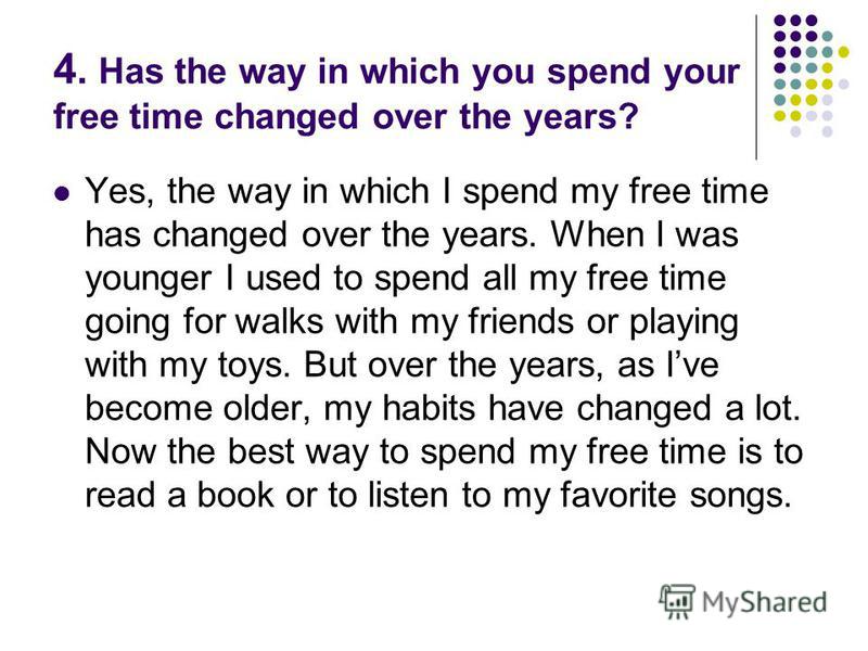 4. Has the way in which you spend your free time changed over the years? Yes, the way in which I spend my free time has changed over the years. When I was younger I used to spend all my free time going for walks with my friends or playing with my toy