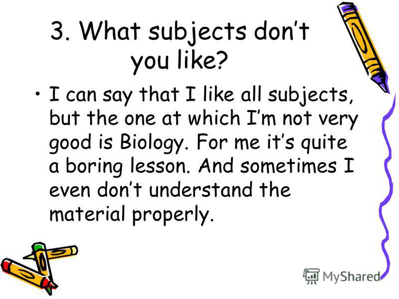 3. What subjects dont you like? I can say that I like all subjects, but the one at which Im not very good is Biology. For me its quite a boring lesson. And sometimes I even dont understand the material properly.