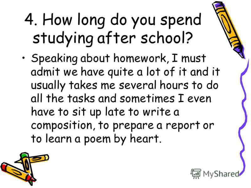 4. How long do you spend studying after school? Speaking about homework, I must admit we have quite a lot of it and it usually takes me several hours to do all the tasks and sometimes I even have to sit up late to write a composition, to prepare a re