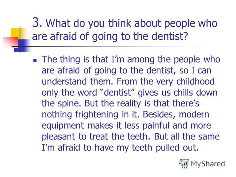 3. What do you think about people who are afraid of going to the dentist? The thing is that Im among the people who are afraid of going to the dentist, so I can understand them. From the very childhood only the word dentist gives us chills down the s