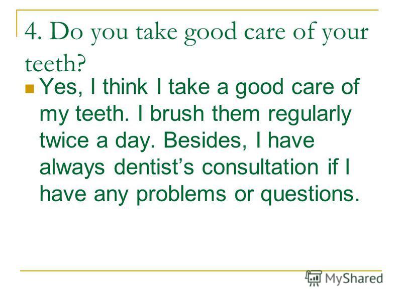 4. Do you take good care of your teeth? Yes, I think I take a good care of my teeth. I brush them regularly twice a day. Besides, I have always dentists consultation if I have any problems or questions.