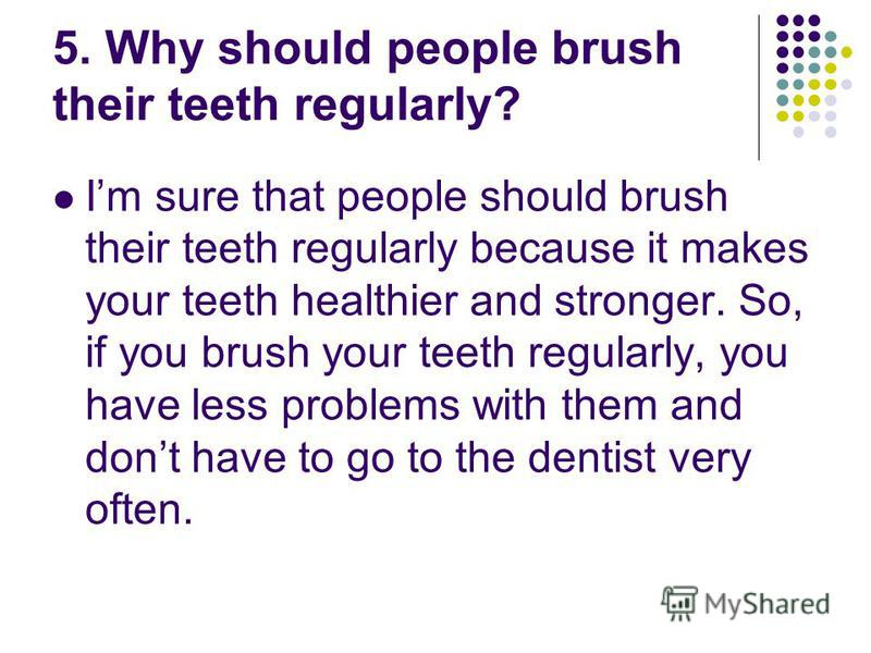 5. Why should people brush their teeth regularly? Im sure that people should brush their teeth regularly because it makes your teeth healthier and stronger. So, if you brush your teeth regularly, you have less problems with them and dont have to go t