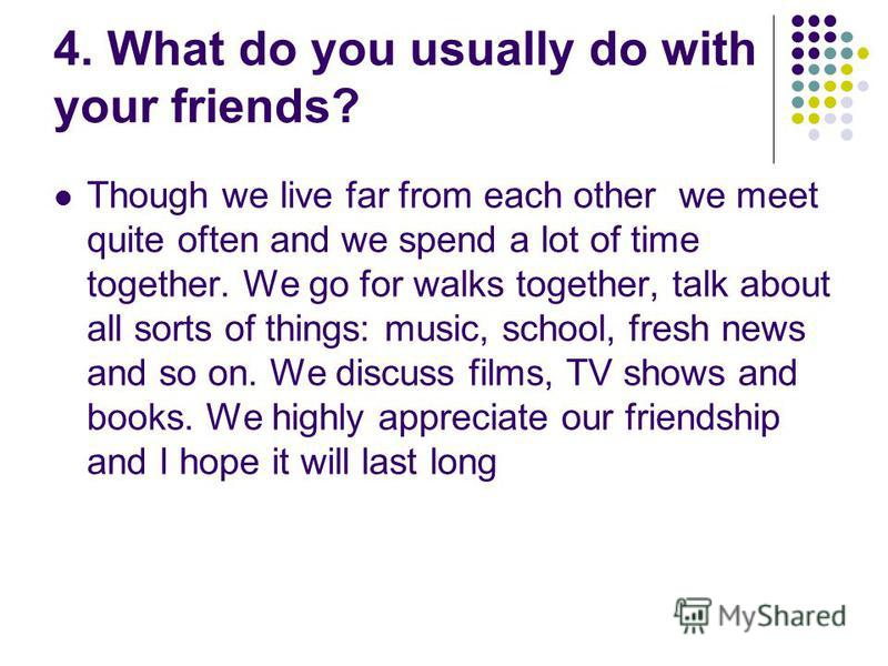 4. What do you usually do with your friends? Though we live far from each other we meet quite often and we spend a lot of time together. We go for walks together, talk about all sorts of things: music, school, fresh news and so on. We discuss films, 