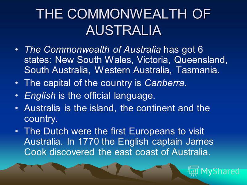 THE COMMONWEALTH OF AUSTRALIA The Commonwealth of Australia has got 6 states: New South Wales, Victoria, Queensland, South Australia, Western Australia, Tasmania. The capital of the country is Canberra. English is the official language. Australia is 