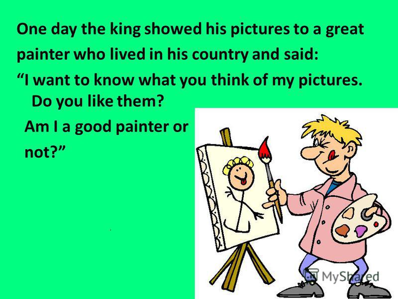 One day the king showed his pictures to a great painter who lived in his country and said: I want to know what you think of my pictures. Do you like them? Am I a good painter or not?