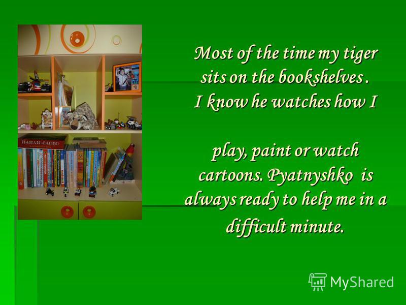 Most of the time my tiger sits on the bookshelves. I know he watches how I play, paint or watch cartoons. Pyatnyshko is always ready to help me in a difficult minute.