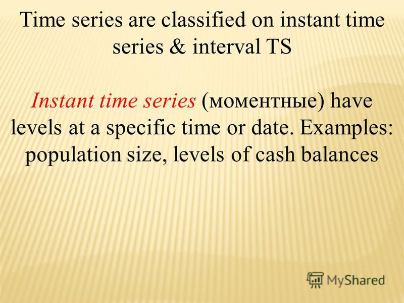 Time series are classified on instant time series & interval TS Instant time series (моментные) have levels at a specific time or date. Examples: population size, levels of cash balances